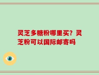 灵芝多糖粉哪里买？灵芝粉可以国际邮寄吗