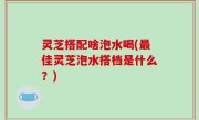 灵芝搭配啥泡水喝(最佳灵芝泡水搭档是什么？)