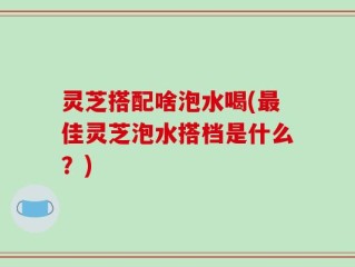 灵芝搭配啥泡水喝(最佳灵芝泡水搭档是什么？)