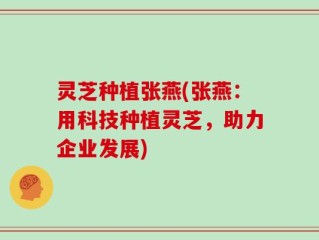 灵芝种植张燕(张燕：用科技种植灵芝，助力企业发展)