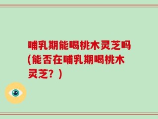 哺乳期能喝桃木灵芝吗(能否在哺乳期喝桃木灵芝？)