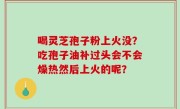 喝灵芝孢子粉上火没？吃孢子油补过头会不会燥热然后上火的呢？