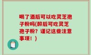 喝了酒后可以吃灵芝孢子粉吗(醉后可吃灵芝孢子粉？谨记这些注意事项！)