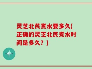 灵芝北芪煮水要多久(正确的灵芝北芪煮水时间是多久？)