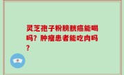 灵芝孢子粉膀胱癌能喝吗？肿瘤患者能吃肉吗？