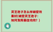 灵芝孢子怎么样破壁效果好(破壁灵芝孢子：如何发挥最佳功效？)