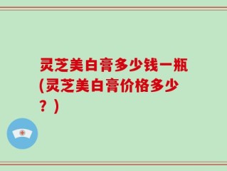 灵芝美白膏多少钱一瓶(灵芝美白膏价格多少？)