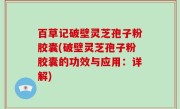 百草记破壁灵芝孢子粉胶囊(破壁灵芝孢子粉胶囊的功效与应用：详解)