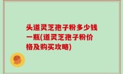 头道灵芝孢子粉多少钱一瓶(道灵芝孢子粉价格及购买攻略)
