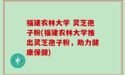 福建农林大学 灵芝孢子粉(福建农林大学推出灵芝孢子粉，助力健康保健)
