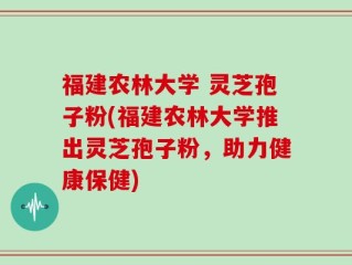 福建农林大学 灵芝孢子粉(福建农林大学推出灵芝孢子粉，助力健康保健)