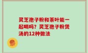 灵芝孢子粉和茶叶能一起喝吗？灵芝孢子粉煲汤的12种做法