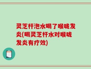 灵芝杆泡水喝了喉咙发炎(喝灵芝杆水对喉咙发炎有疗效)