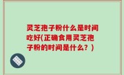 灵芝孢子粉什么是时间吃好(正确食用灵芝孢子粉的时间是什么？)
