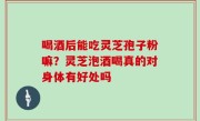 喝酒后能吃灵芝孢子粉嘛？灵芝泡酒喝真的对身体有好处吗