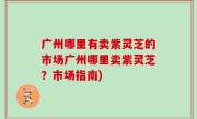 广州哪里有卖紫灵芝的市场广州哪里卖紫灵芝？市场指南)