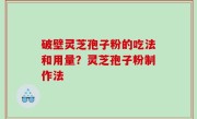 破壁灵芝孢子粉的吃法和用量？灵芝孢子粉制作法