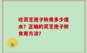 吃灵芝孢子粉用多少度水？正确的灵芝孢子粉食用方法？
