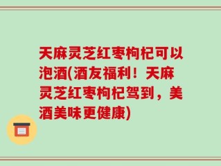 天麻灵芝红枣枸杞可以泡酒(酒友福利！天麻灵芝红枣枸杞驾到，美酒美味更健康)