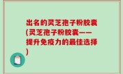 出名的灵芝孢子粉胶囊(灵芝孢子粉胶囊——提升免疫力的最佳选择)