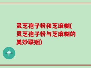 灵芝孢子粉和芝麻糊(灵芝孢子粉与芝麻糊的美妙联姻)