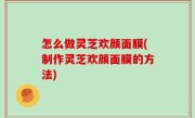 怎么做灵芝欢颜面膜(制作灵芝欢颜面膜的方法)