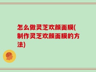 怎么做灵芝欢颜面膜(制作灵芝欢颜面膜的方法)