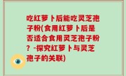 吃红萝卜后能吃灵芝孢子粉(食用红萝卜后是否适合食用灵芝孢子粉？-探究红萝卜与灵芝孢子的关联)