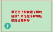 灵芝孢子粉和孢子粉的区别？灵芝孢子粉碾压的好还是粉好