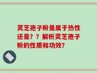 灵芝孢子粉是属于热性还是？？解析灵芝孢子粉的性质和功效？