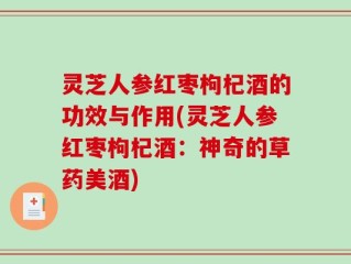 灵芝人参红枣枸杞酒的功效与作用(灵芝人参红枣枸杞酒：神奇的草药美酒)