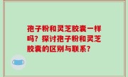 孢子粉和灵芝胶囊一样吗？探讨孢子粉和灵芝胶囊的区别与联系？