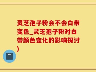 灵芝孢子粉会不会白带变色_灵芝孢子粉对白带颜色变化的影响探讨)