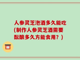 人参灵芝泡酒多久能吃(制作人参灵芝酒需要酝酿多久方能食用？)