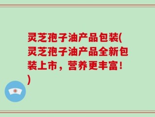 灵芝孢子油产品包装(灵芝孢子油产品全新包装上市，营养更丰富！)