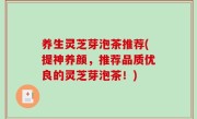 养生灵芝芽泡茶推荐(提神养颜，推荐品质优良的灵芝芽泡茶！)