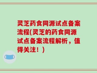 灵芝药食同源试点备案流程(灵芝的药食同源试点备案流程解析，值得关注！)