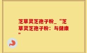 芝草灵芝孢子粉_“芝草灵芝孢子粉：与健康”