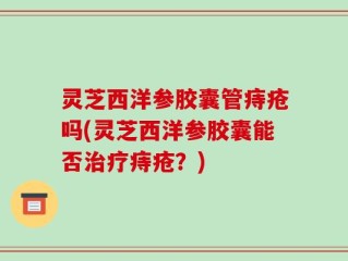 灵芝西洋参胶囊管痔疮吗(灵芝西洋参胶囊能否治疗痔疮？)