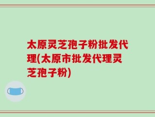 太原灵芝孢子粉批发代理(太原市批发代理灵芝孢子粉)