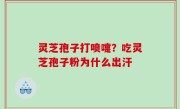 灵芝孢子打喷嚏？吃灵芝孢子粉为什么出汗