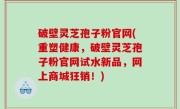 破壁灵芝孢子粉官网(重塑健康，破壁灵芝孢子粉官网试水新品，网上商城狂销！)