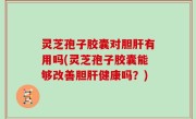 灵芝孢子胶囊对胆肝有用吗(灵芝孢子胶囊能够改善胆肝健康吗？)