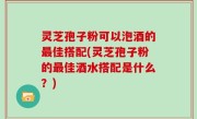 灵芝孢子粉可以泡酒的最佳搭配(灵芝孢子粉的最佳酒水搭配是什么？)