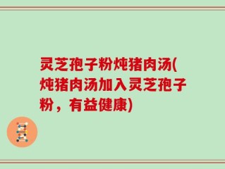 灵芝孢子粉炖猪肉汤(炖猪肉汤加入灵芝孢子粉，有益健康)
