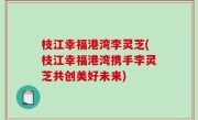 枝江幸福港湾李灵芝(枝江幸福港湾携手李灵芝共创美好未来)