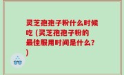 灵芝孢孢子粉什么时候吃 (灵芝孢孢子粉的最佳服用时间是什么？)