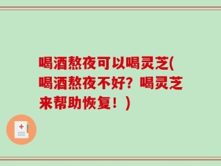 喝酒熬夜可以喝灵芝(喝酒熬夜不好？喝灵芝来帮助恢复！)