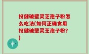 权健破壁灵芝孢子粉怎么吃法(如何正确食用权健破壁灵芝孢子粉？)