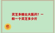 灵芝多糖北大医药？一般一个灵芝多少斤